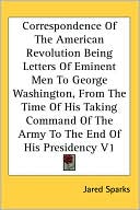 Correspondence Of The American Revolution Being Letters Of Eminent Men To George Washington, From The Time Of His Taking Command Of The Army To The End Of His Presidency V1, Vol. 1 book written by Jared Sparks